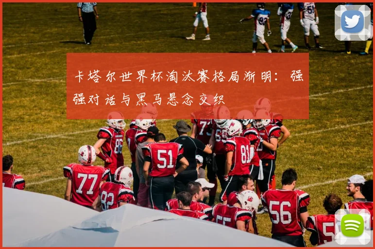 卡塔尔世界杯淘汰赛格局渐明:强强对话与黑马悬念交织