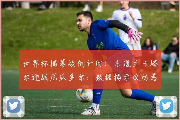世界杯揭幕战倒计时:东道主卡塔尔迎战厄瓜多尔,数据揭示攻防悬念