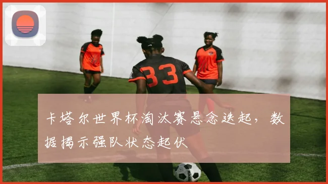 卡塔尔世界杯淘汰赛悬念迭起,数据揭示强队状态起伏