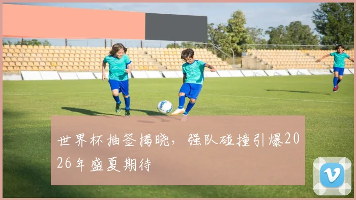 世界杯抽签揭晓,强队碰撞引爆2026年盛夏期待