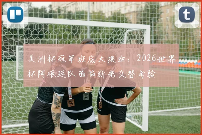 美洲杯冠军班底大换血,2026世界杯阿根廷队面临新老交替考验
